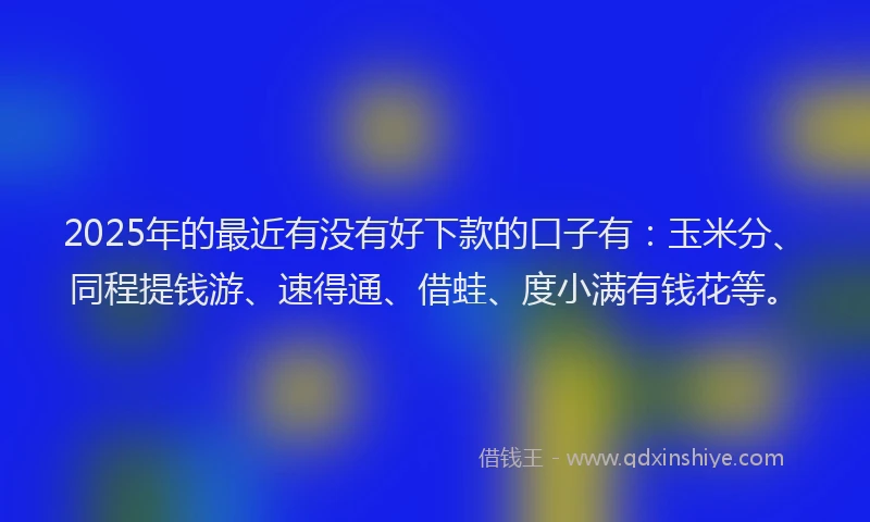 2025年的最近有没有好下款的口子有：玉米分、同程提钱游、速得通、借蛙、度小满有钱花等。