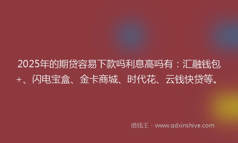 2025年的期贷容易下款吗利息高吗有：汇融钱包+、闪电宝盒、金卡商城、时代花、云钱快贷等。