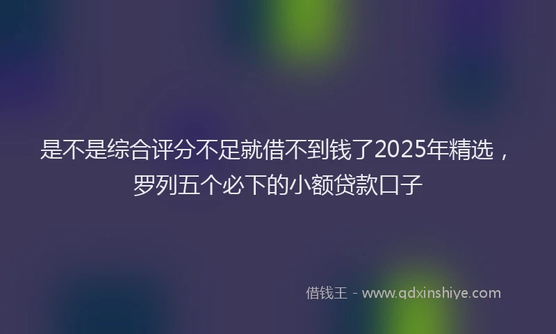 是不是综合评分不足就借不到钱了2025年精选，罗列五个必下的小额贷款口子