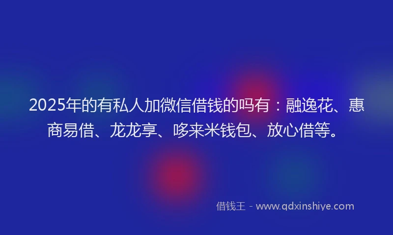 2025年的有私人加微信借钱的吗有：融逸花、惠商易借、龙龙享、哆来米钱包、放心借等。