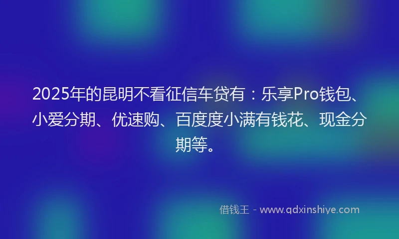 2025年的昆明不看征信车贷有：乐享Pro钱包、小爱分期、优速购、百度度小满有钱花、现金分期等。
