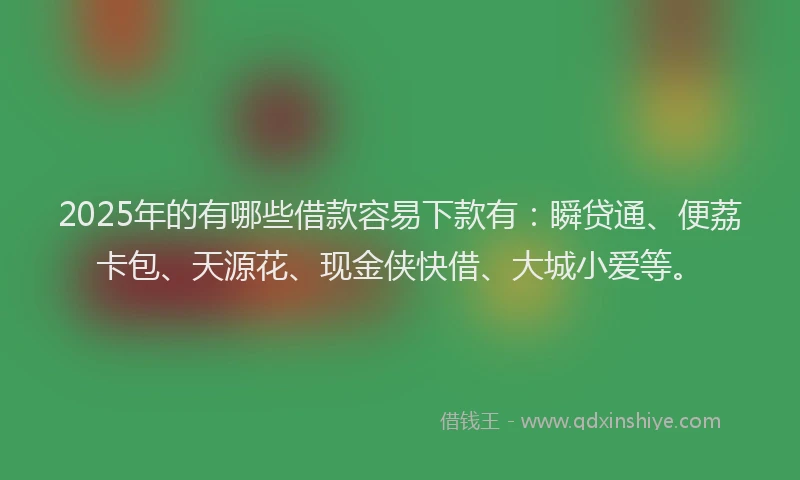 2025年的有哪些借款容易下款有：瞬贷通、便荔卡包、天源花、现金侠快借、大城小爱等。