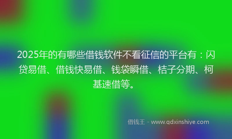 2025年的有哪些借钱软件不看征信的平台有：闪贷易借、借钱快易借、钱袋瞬借、桔子分期、柯基速借等。