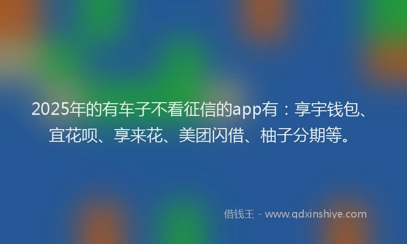 2025年的有车子不看征信的app有：享宇钱包、宜花呗、享来花、美团闪借、柚子分期等。