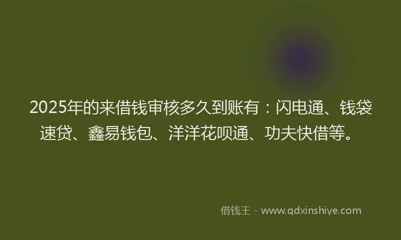 2025年的来借钱审核多久到账有：闪电通、钱袋速贷、鑫易钱包、洋洋花呗通、功夫快借等。