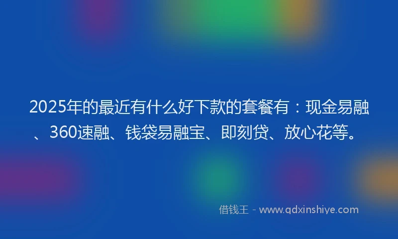 2025年的最近有什么好下款的套餐有：现金易融、360速融、钱袋易融宝、即刻贷、放心花等。