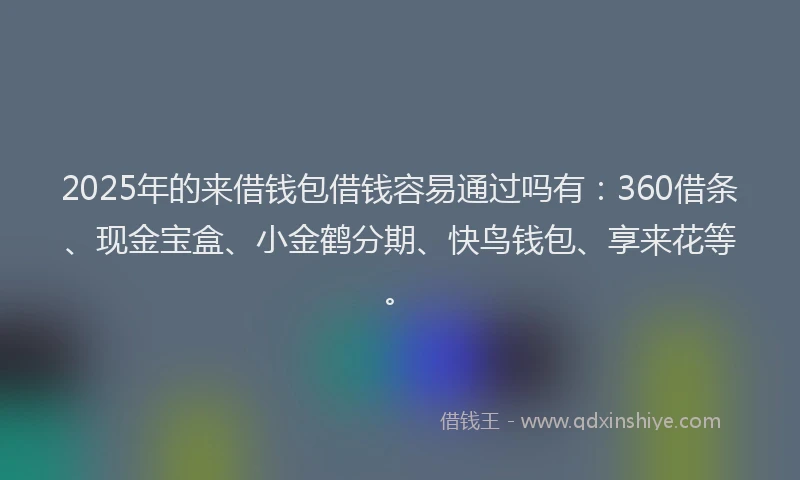 2025年的来借钱包借钱容易通过吗有：360借条、现金宝盒、小金鹤分期、快鸟钱包、享来花等。