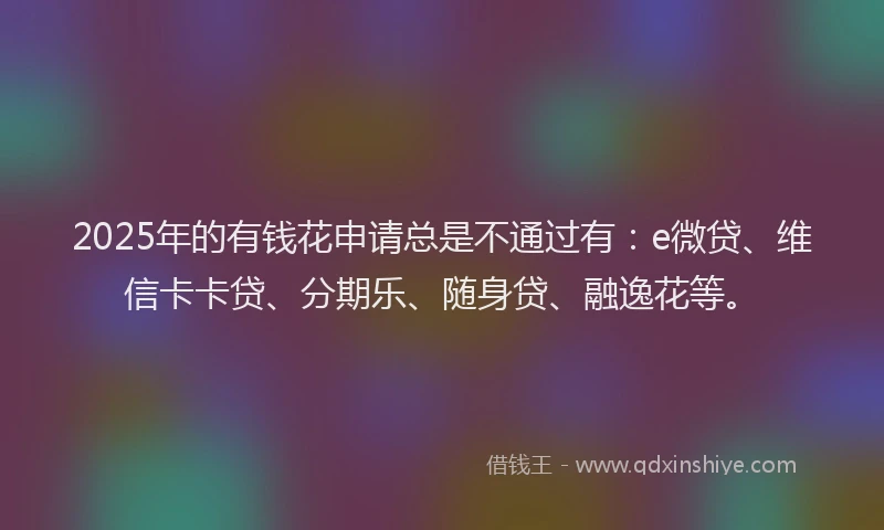 2025年的有钱花申请总是不通过有：e微贷、维信卡卡贷、分期乐、随身贷、融逸花等。