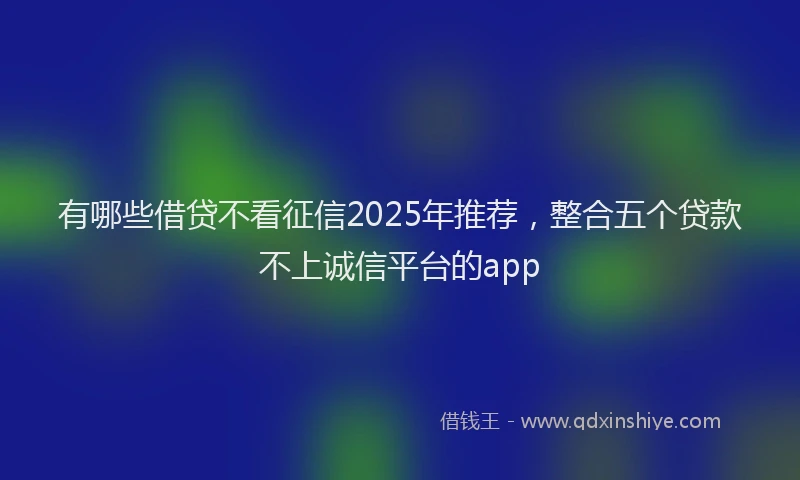有哪些借贷不看征信2025年推荐，整合五个贷款不上诚信平台的app