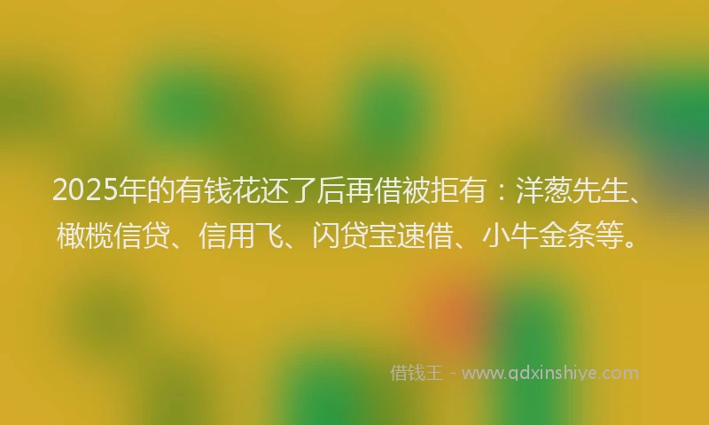 2025年的有钱花还了后再借被拒有：洋葱先生、橄榄信贷、信用飞、闪贷宝速借、小牛金条等。