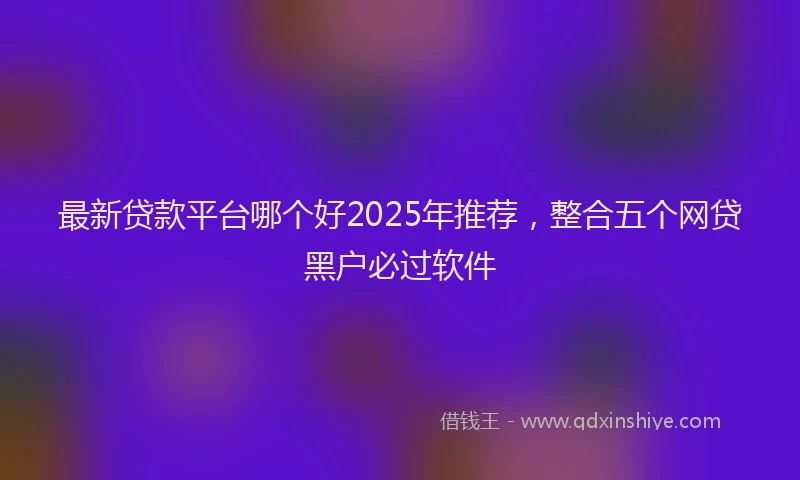 最新贷款平台哪个好2025年推荐，整合五个网贷黑户必过软件