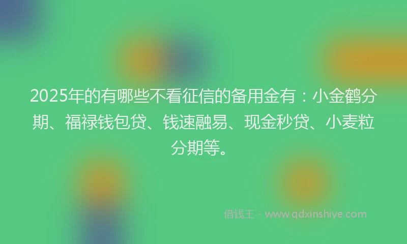 2025年的有哪些不看征信的备用金有：小金鹤分期、福禄钱包贷、钱速融易、现金秒贷、小麦粒分期等。