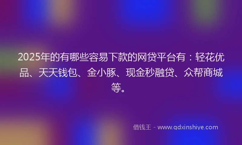 2025年的有哪些容易下款的网贷平台有：轻花优品、天天钱包、金小豚、现金秒融贷、众帮商城等。