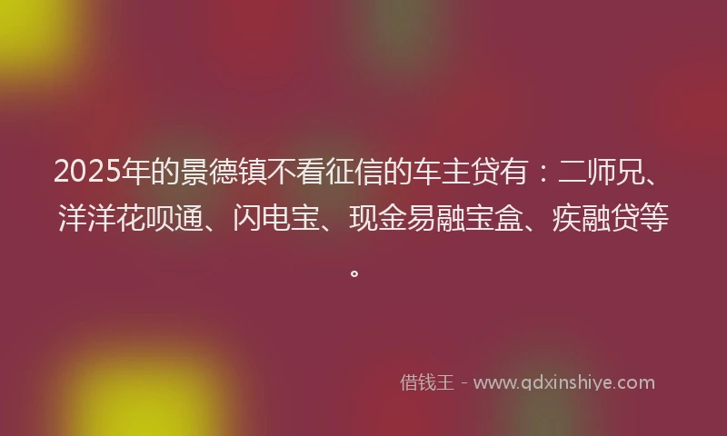 2025年的景德镇不看征信的车主贷有：二师兄、洋洋花呗通、闪电宝、现金易融宝盒、疾融贷等。