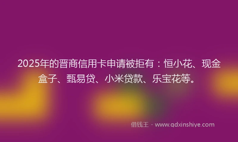 2025年的晋商信用卡申请被拒有：恒小花、现金盒子、甄易贷、小米贷款、乐宝花等。