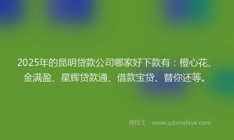2025年的昆明贷款公司哪家好下款有：橙心花、金满盈、星辉贷款通、借款宝贷、替你还等。