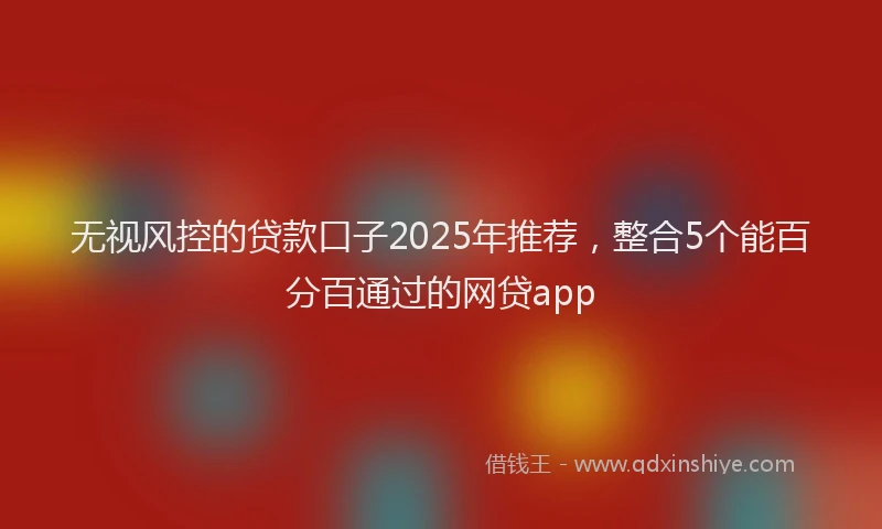 无视风控的贷款口子2025年推荐，整合5个能百分百通过的网贷app