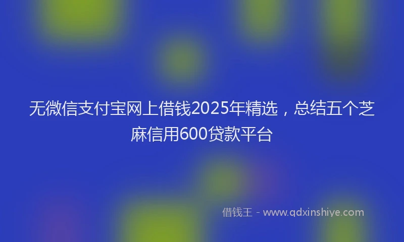 无微信支付宝网上借钱2025年精选，总结五个芝麻信用600贷款平台