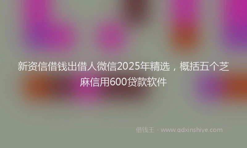 新资信借钱出借人微信2025年精选，概括五个芝麻信用600贷款软件