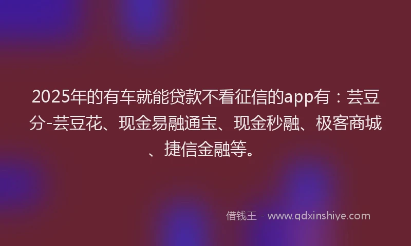 2025年的有车就能贷款不看征信的app有：芸豆分-芸豆花、现金易融通宝、现金秒融、极客商城、捷信金融等。