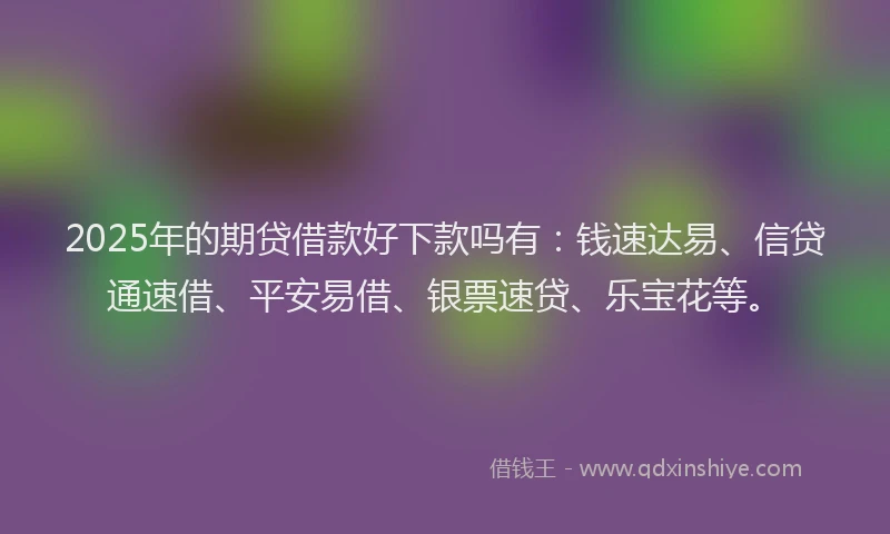 2025年的期贷借款好下款吗有：钱速达易、信贷通速借、平安易借、银票速贷、乐宝花等。
