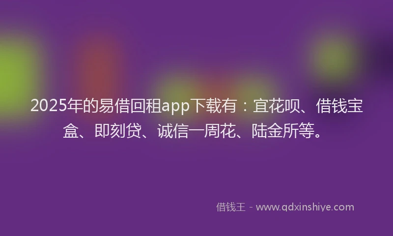 2025年的易借回租app下载有：宜花呗、借钱宝盒、即刻贷、诚信一周花、陆金所等。