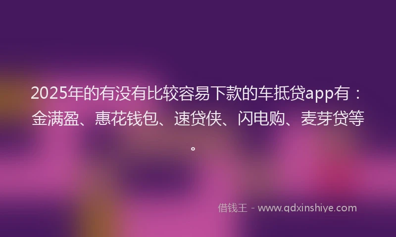 2025年的有没有比较容易下款的车抵贷app有：金满盈、惠花钱包、速贷侠、闪电购、麦芽贷等。