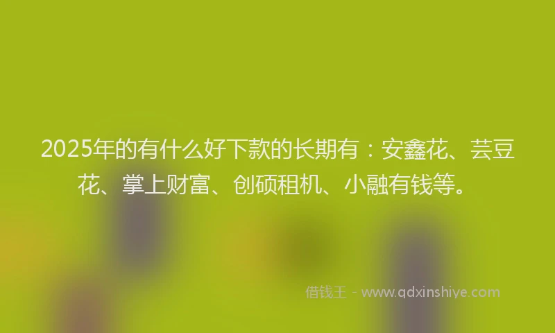 2025年的有什么好下款的长期有：安鑫花、芸豆花、掌上财富、创硕租机、小融有钱等。