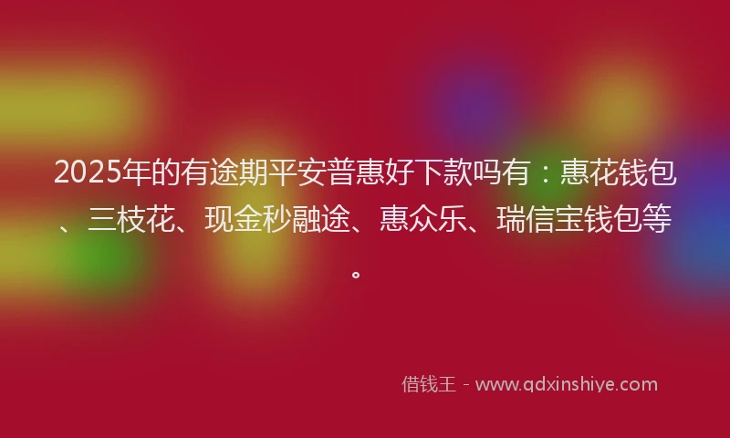 2025年的有途期平安普惠好下款吗有：惠花钱包、三枝花、现金秒融途、惠众乐、瑞信宝钱包等。
