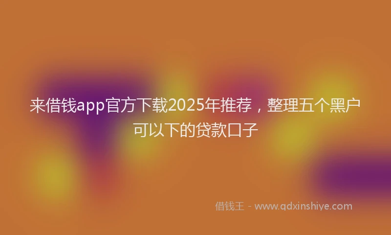 来借钱app官方下载2025年推荐，整理五个黑户可以下的贷款口子