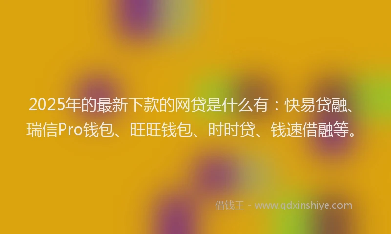 2025年的最新下款的网贷是什么有：快易贷融、瑞信Pro钱包、旺旺钱包、时时贷、钱速借融等。