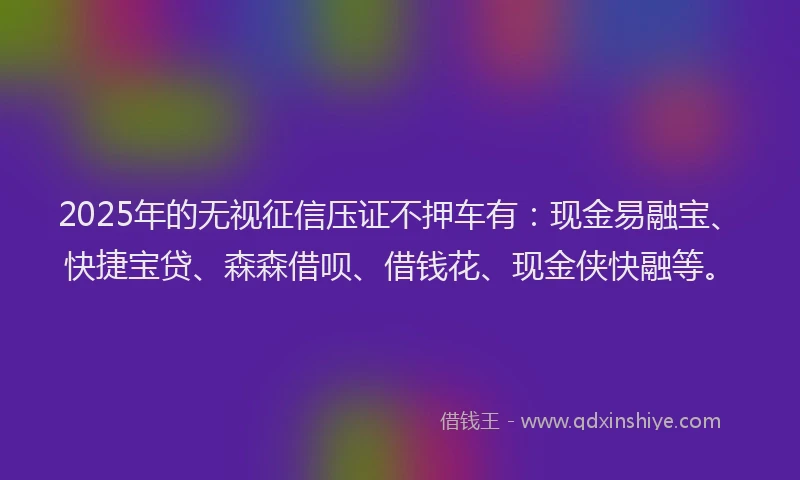 2025年的无视征信压证不押车有：现金易融宝、快捷宝贷、森森借呗、借钱花、现金侠快融等。