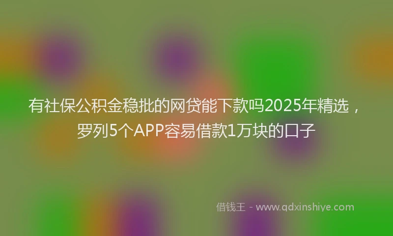 有社保公积金稳批的网贷能下款吗2025年精选，罗列5个APP容易借款1万块的口子