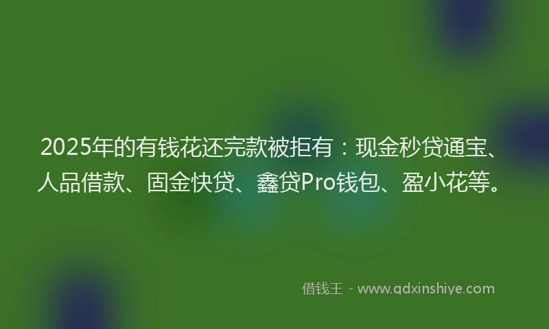 2025年的有钱花还完款被拒有：现金秒贷通宝、人品借款、固金快贷、鑫贷Pro钱包、盈小花等。