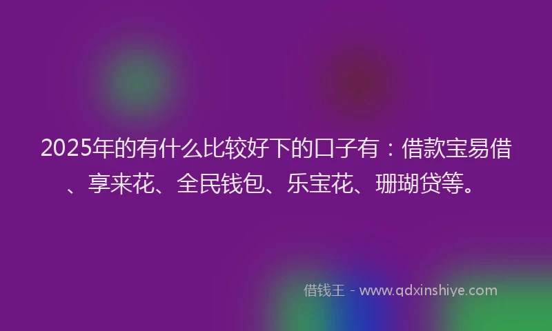 2025年的有什么比较好下的口子有：借款宝易借、享来花、全民钱包、乐宝花、珊瑚贷等。
