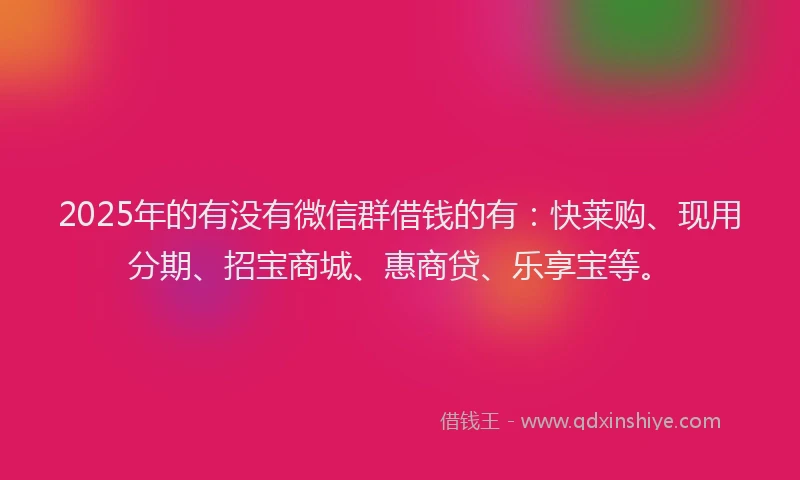 2025年的有没有微信群借钱的有：快莱购、现用分期、招宝商城、惠商贷、乐享宝等。
