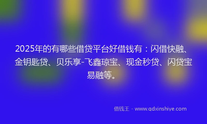 2025年的有哪些借贷平台好借钱有：闪借快融、金钥匙贷、贝乐享-飞鑫琼宝、现金秒贷、闪贷宝易融等。