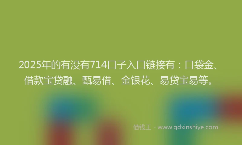 2025年的有没有714口子入口链接有:口袋金、借款宝贷融、甄易借、金银花、易贷宝易等。