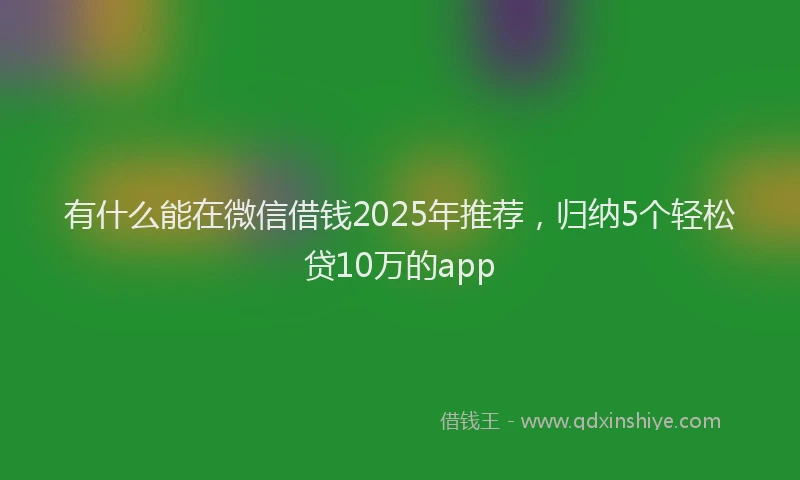 有什么能在微信借钱2025年推荐，归纳5个轻松贷10万的app