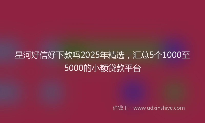 星河好信好下款吗2025年精选，汇总5个1000至5000的小额贷款平台