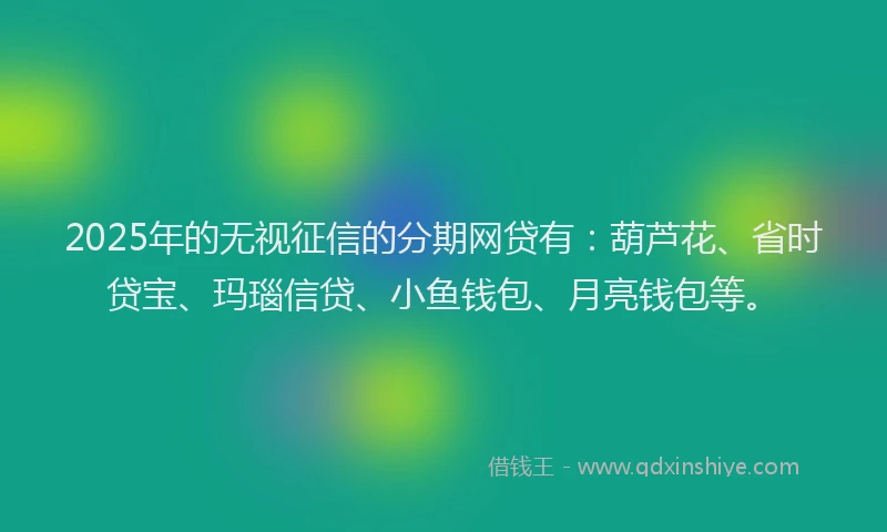 2025年的无视征信的分期网贷有：葫芦花、省时贷宝、玛瑙信贷、小鱼钱包、月亮钱包等。
