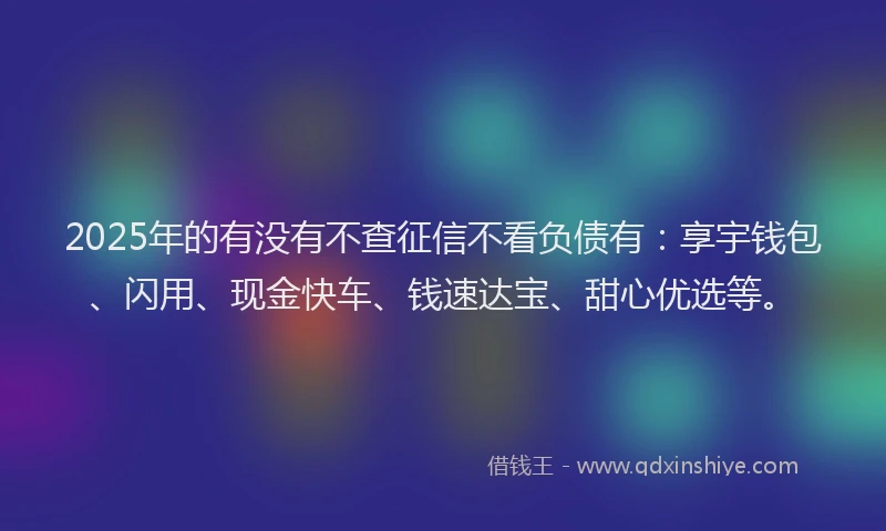 2025年的有没有不查征信不看负债有：享宇钱包、闪用、现金快车、钱速达宝、甜心优选等。