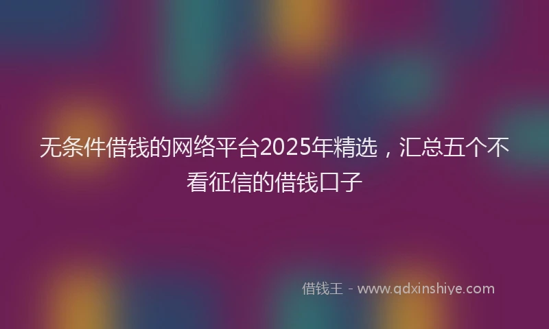无条件借钱的网络平台2025年精选，汇总五个不看征信的借钱口子