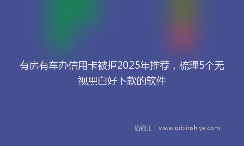 有房有车办信用卡被拒2025年推荐，梳理5个无视黑白好下款的软件