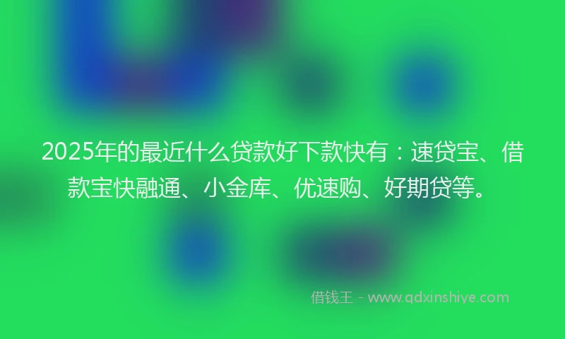 2025年的最近什么贷款好下款快有：速贷宝、借款宝快融通、小金库、优速购、好期贷等。