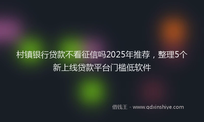 村镇银行贷款不看征信吗2025年推荐，整理5个新上线贷款平台门槛低软件