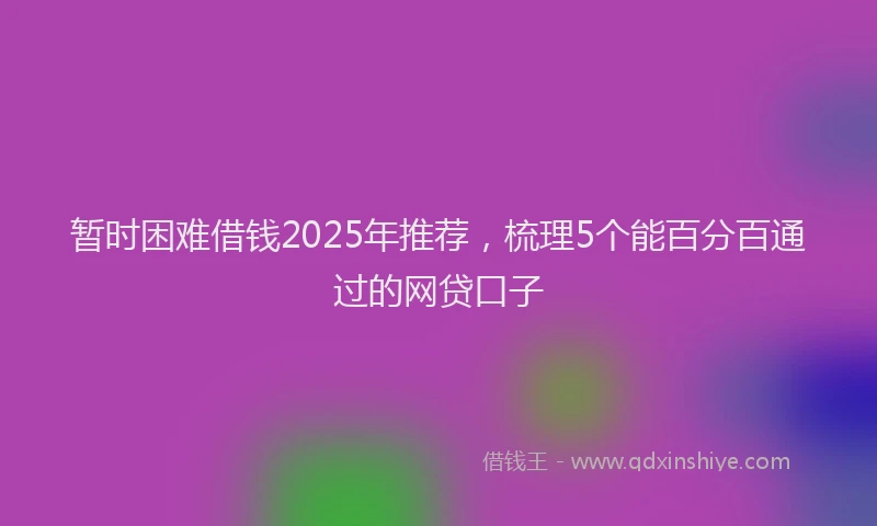 暂时困难借钱2025年推荐，梳理5个能百分百通过的网贷口子