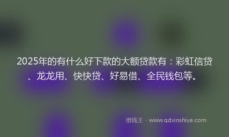 2025年的有什么好下款的大额贷款有：彩虹信贷、龙龙用、快快贷、好易借、全民钱包等。
