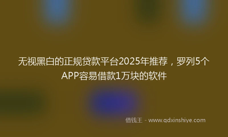 无视黑白的正规贷款平台2025年推荐，罗列5个APP容易借款1万块的软件