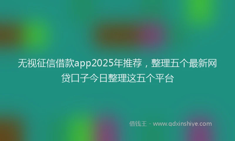 无视征信借款app2025年推荐，整理五个最新网贷口子今日整理这五个平台